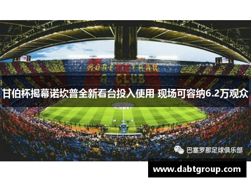 甘伯杯揭幕诺坎普全新看台投入使用 现场可容纳6.2万观众 甘伯杯揭幕诺坎普全新看台投入使用 现场可容纳6.2万观众