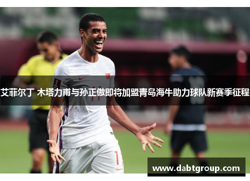 艾菲尔丁 木塔力甫与孙正傲即将加盟青岛海牛助力球队新赛季征程