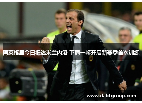 阿莱格里今日抵达米兰内洛 下周一将开启新赛季首次训练 阿莱格里今日抵达米兰内洛 下周一将开启新赛季首次训练